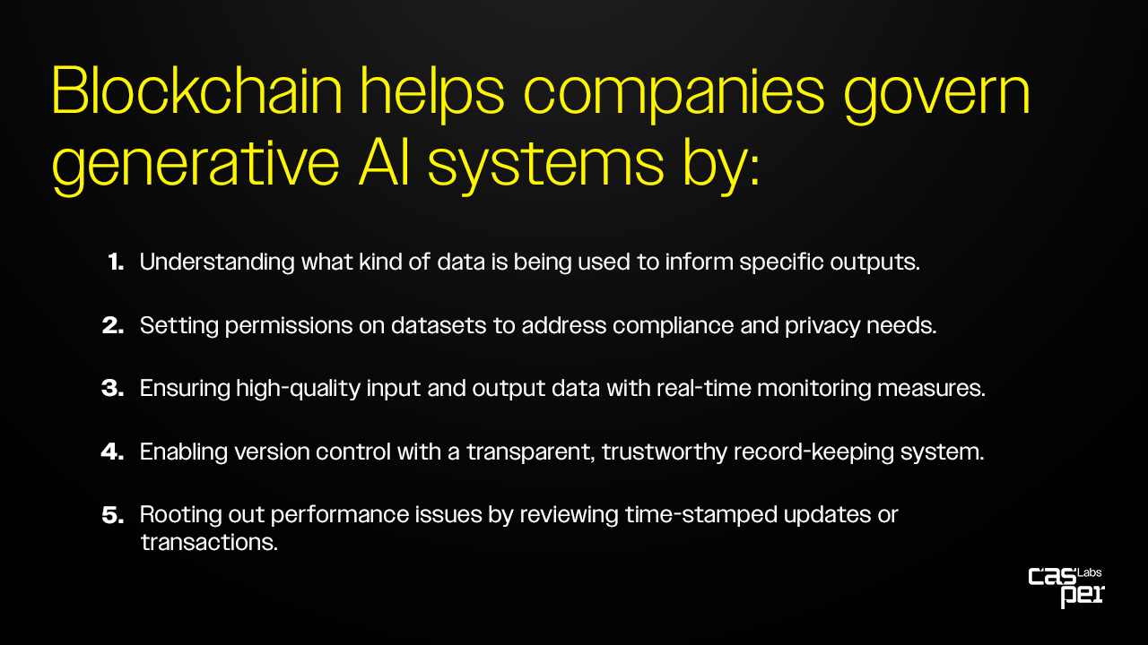 Blockchain helps companies govern generative AI systems by: Understanding what kind of data is being used to inform specific outputs.  Setting permissions on datasets to address compliance and privacy needs.  Ensuring high-quality input and output data with real-time monitoring measures.  Enabling version control with a transparent, trustworthy record-keeping system.  Rooting out performance issues by reviewing time-stamped updates or transactions. 